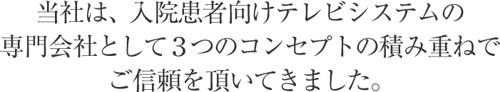 当社は、入院患者向けテレビシステムの専門会社として３つのコンセプトの積み重ねでご信頼を頂いてきました。