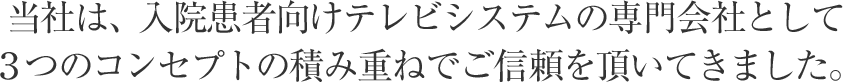 当社は、入院患者向けテレビシステムの専門会社として３つのコンセプトの積み重ねでご信頼を頂いてきました。