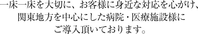 一床一床を大切に、お客様に身近な対応を心がけ、関東地方を中心にした病院・医療施設様にご導入頂いております。