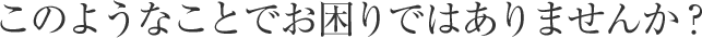 このようなことでお困りではありませんか？