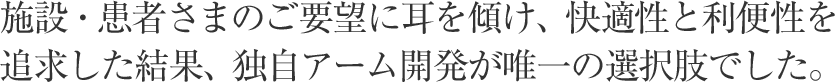 施設・患者さまのご要望に耳を傾け、快適性と利便性を追求した結果、独自アーム開発が唯一の選択肢でした