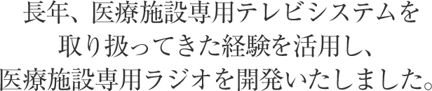 長年、医療施設専用テレビシステムを取り扱ってきた経験を活用し、医療施設専用ラジオを開発いたしました。