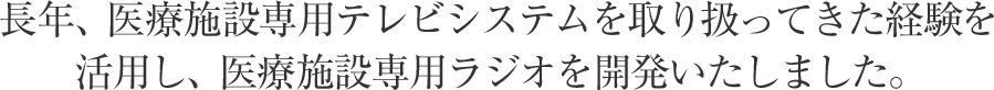 長年、医療施設専用テレビシステムを取り扱ってきた経験を活用し、医療施設専用ラジオを開発いたしました。
