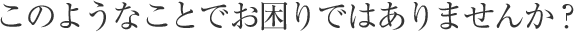このようなことでお困りではありませんか？